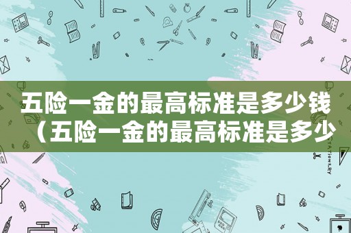 五險一金的最高標準是多少錢（五險一金的最高標準是多少）