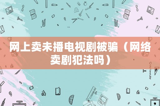 網(wǎng)上賣(mài)未播電視劇被騙（網(wǎng)絡(luò)賣(mài)劇犯法嗎）