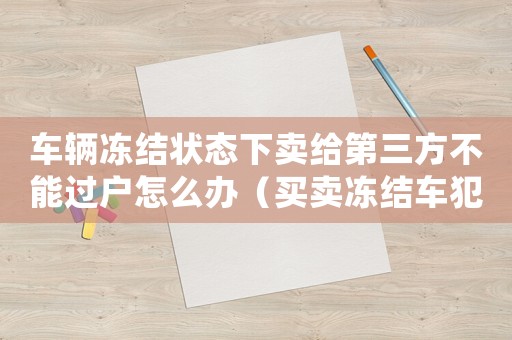 車輛凍結狀態下賣給第三方不能過戶怎么辦（買賣凍結車犯法嗎）