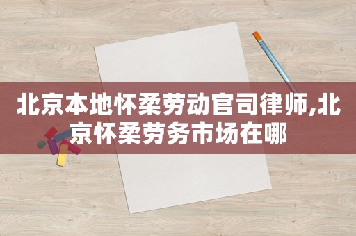 北京本地懷柔勞動官司律師,北京懷柔勞務(wù)市場在哪