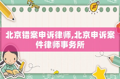 北京錯案申訴律師,北京申訴案件律師事務所