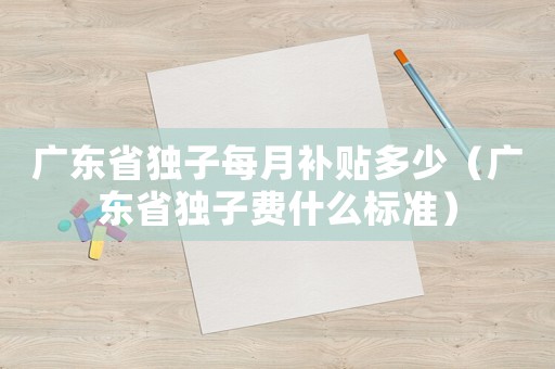 廣東省獨子每月補貼多少（廣東省獨子費什么標準）