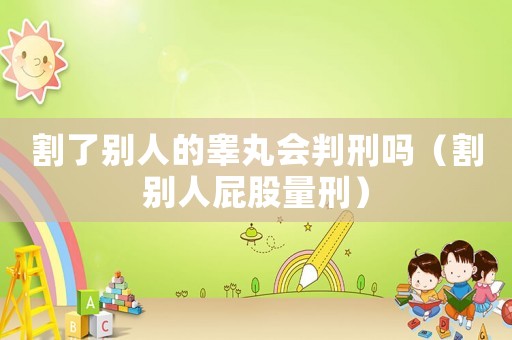 割了別人的睪丸會(huì)判刑嗎（割別人屁股量刑）