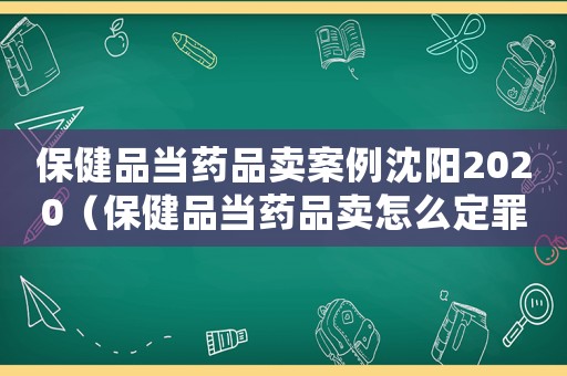 保健品當(dāng)藥品賣(mài)案例沈陽(yáng)2020（保健品當(dāng)藥品賣(mài)怎么定罪）