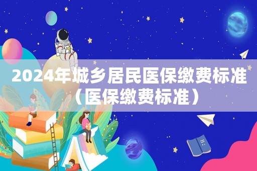 2024年城鄉(xiāng)居民醫(yī)保繳費標(biāo)準(zhǔn)（醫(yī)保繳費標(biāo)準(zhǔn)）