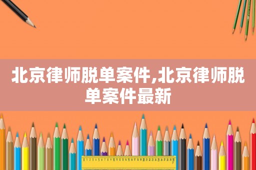 北京律師脫單案件,北京律師脫單案件最新