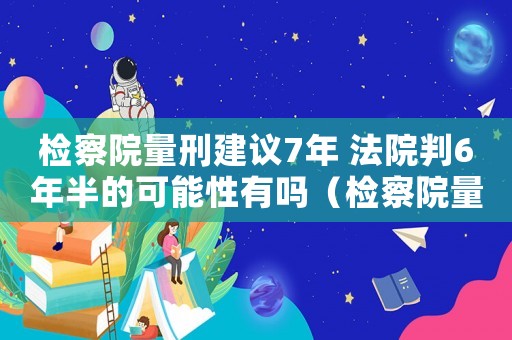檢察院量刑建議7年 法院判6年半的可能性有嗎（檢察院量刑建議7年）