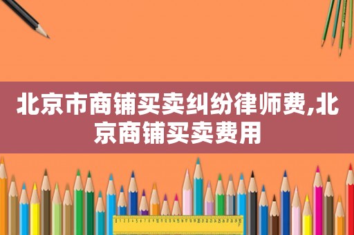 北京市商鋪買賣糾紛律師費(fèi),北京商鋪買賣費(fèi)用