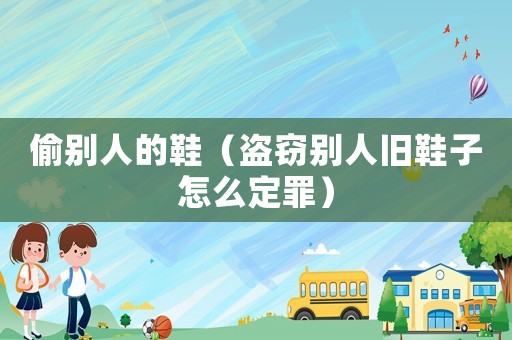 偷別人的鞋（盜竊別人舊鞋子怎么定罪）