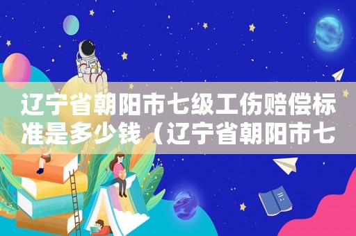 遼寧省朝陽市七級工傷賠償標(biāo)準(zhǔn)是多少錢（遼寧省朝陽市七級工傷賠償標(biāo)準(zhǔn)）