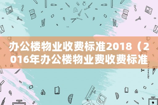 辦公樓物業收費標準2018（2016年辦公樓物業費收費標準）