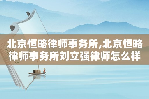 北京恒略律師事務所,北京恒略律師事務所劉立強律師怎么樣