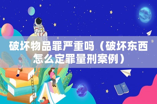 破壞物品罪嚴(yán)重嗎（破壞東西怎么定罪量刑案例）