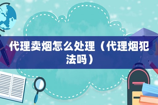 代理賣煙怎么處理（代理煙犯法嗎）