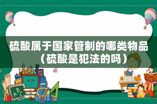 硫酸屬于國家管制的哪類物品（硫酸是犯法的嗎）