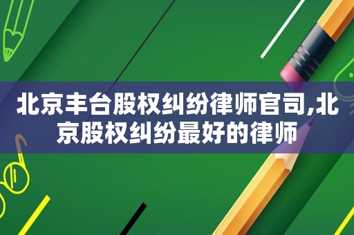 北京豐臺股權糾紛律師官司,北京股權糾紛最好的律師