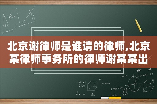 北京謝律師是誰請的律師,北京某律師事務所的律師謝某某出名了