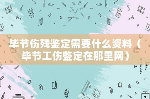 畢節(jié)傷殘鑒定需要什么資料（畢節(jié)工傷鑒定在那里網）