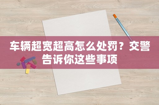 車輛超寬超高怎么處罰？交警告訴你這些事項