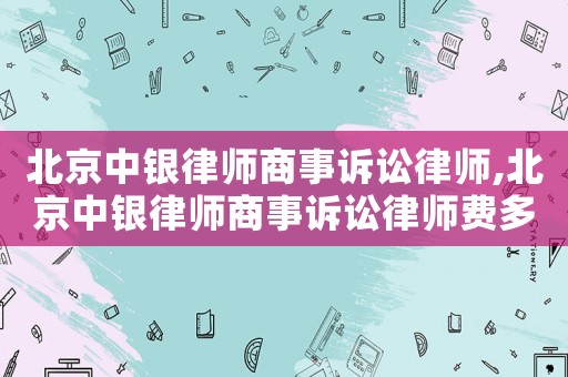 北京中銀律師商事訴訟律師,北京中銀律師商事訴訟律師費(fèi)多少