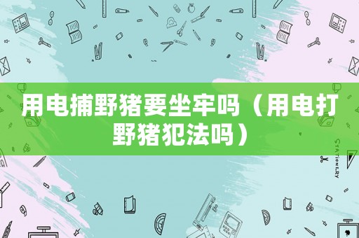 用電捕野豬要坐牢嗎（用電打野豬犯法嗎）