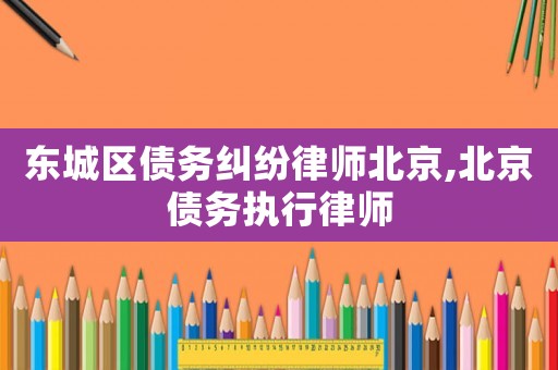 東城區債務糾紛律師北京,北京債務執行律師