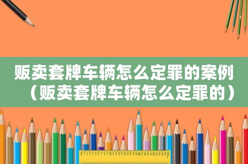 販賣套牌車輛怎么定罪的案例（販賣套牌車輛怎么定罪的）