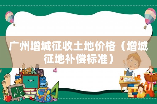 廣州增城征收土地價格（增城征地補償標準）