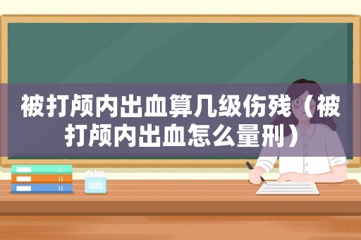 被打顱內(nèi)出血算幾級(jí)傷殘（被打顱內(nèi)出血怎么量刑）