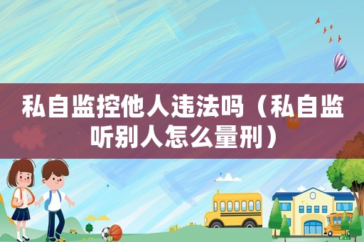私自監(jiān)控他人違法嗎（私自監(jiān)聽別人怎么量刑）