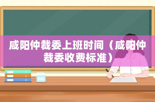 咸陽仲裁委上班時間（咸陽仲裁委收費標準）