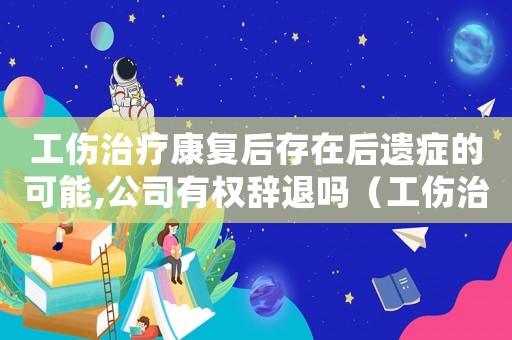 工傷治療康復后存在后遺癥的可能,公司有權辭退嗎（工傷治療康復）