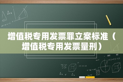 增值稅專用發票罪立案標準（增值稅專用發票量刑）