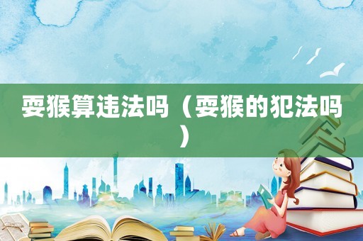 耍猴算違法嗎（耍猴的犯法嗎）