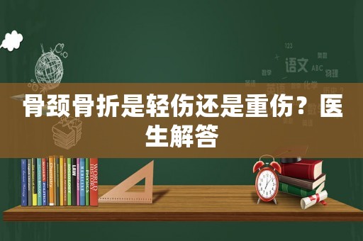 骨頸骨折是輕傷還是重傷？醫(yī)生解答