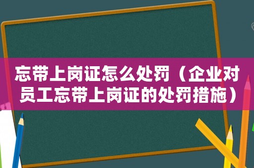 忘帶上崗證怎么處罰（企業對員工忘帶上崗證的處罰措施）