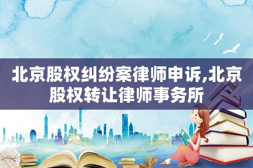 北京股權糾紛案律師申訴,北京股權轉讓律師事務所