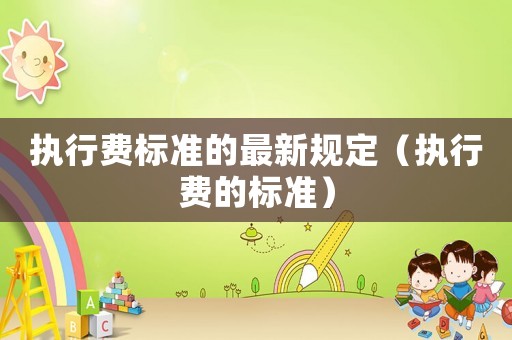 執(zhí)行費(fèi)標(biāo)準(zhǔn)的最新規(guī)定（執(zhí)行費(fèi)的標(biāo)準(zhǔn)）