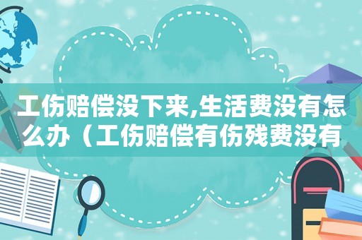 工傷賠償沒下來,生活費沒有怎么辦（工傷賠償有傷殘費沒有）