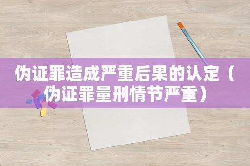 偽證罪造成嚴重后果的認定（偽證罪量刑情節嚴重）