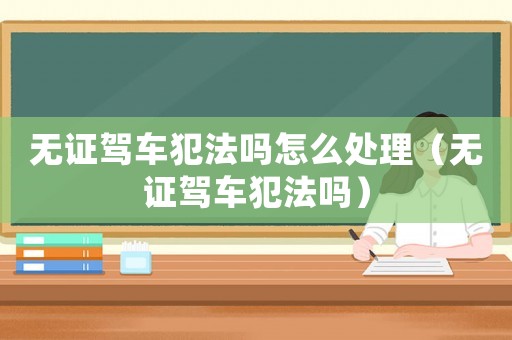 無證駕車犯法嗎怎么處理（無證駕車犯法嗎）