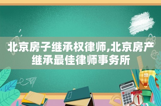 北京房子繼承權律師,北京房產繼承最佳律師事務所