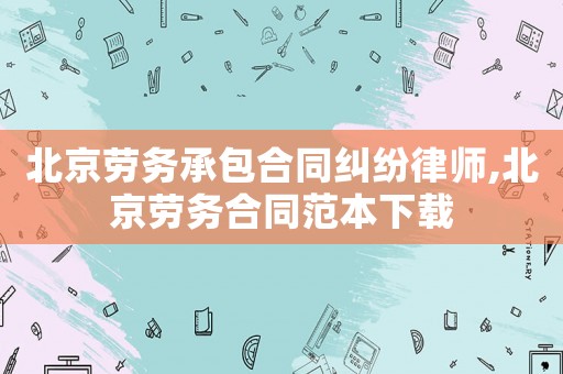 北京勞務承包合同糾紛律師,北京勞務合同范本下載