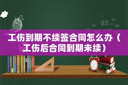 工傷到期不續簽合同怎么辦（工傷后合同到期未續）