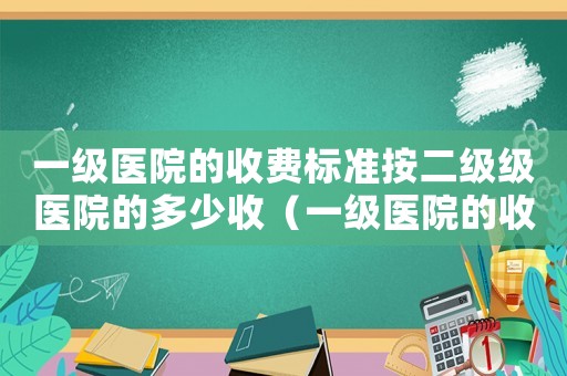 一級醫院的收費標準按二級級醫院的多少收（一級醫院的收費標準）