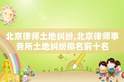 北京律師土地糾紛,北京律師事務所土地糾紛排名前十名