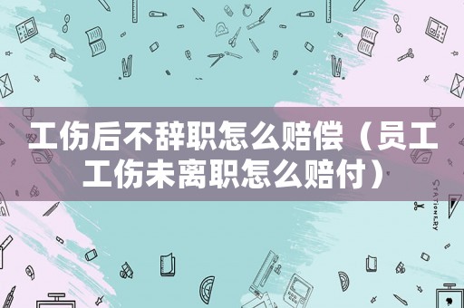 工傷后不辭職怎么賠償（員工工傷未離職怎么賠付）