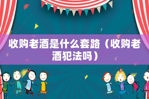 收購老酒是什么套路（收購老酒犯法嗎）