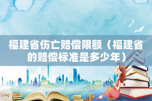 福建省傷亡賠償限額（福建省的賠償標準是多少年）