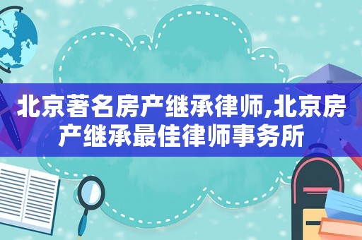 北京著名房產繼承律師,北京房產繼承最佳律師事務所